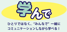 学んで ひとりではなく、“みんなで”一緒にコミュニケーションしながら学べる！